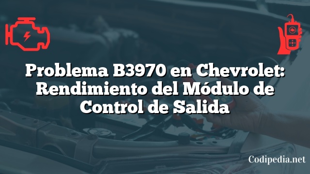Problema B3970 en Chevrolet: Rendimiento del Módulo de Control de Salida