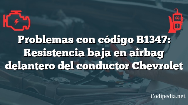 Problemas con código B1347: Resistencia baja en airbag delantero del conductor Chevrolet