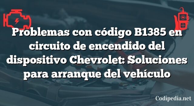 Problemas con código B1385 en circuito de encendido del dispositivo Chevrolet: Soluciones para arranque del vehículo