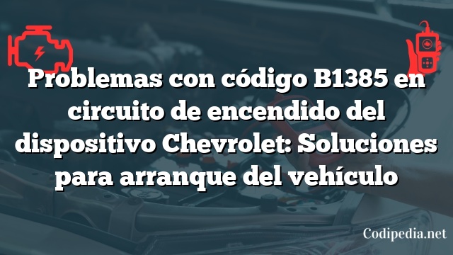 Problemas con código B1385 en circuito de encendido del dispositivo Chevrolet: Soluciones para arranque del vehículo