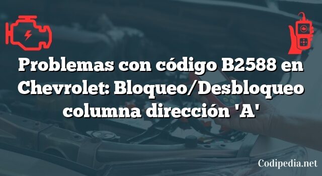 Problemas con código B2588 en Chevrolet: Bloqueo/Desbloqueo columna dirección 'A'