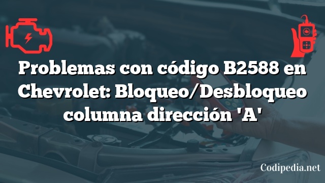 Problemas con código B2588 en Chevrolet: Bloqueo/Desbloqueo columna dirección 'A'