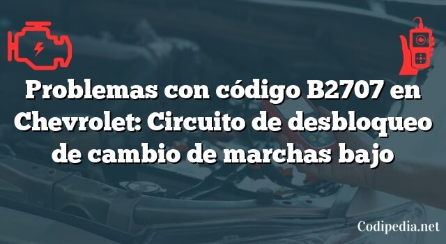 Problemas con código B2707 en Chevrolet: Circuito de desbloqueo de cambio de marchas bajo