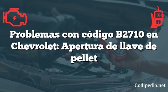 Problemas con código B2710 en Chevrolet: Apertura de llave de pellet