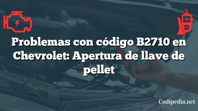 Problemas con código B2710 en Chevrolet: Apertura de llave de pellet