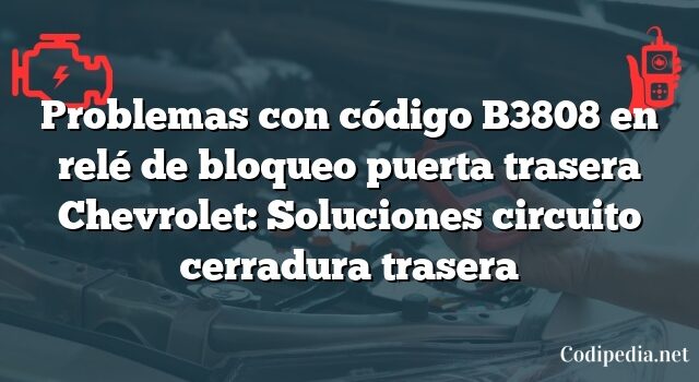 Problemas con código B3808 en relé de bloqueo puerta trasera Chevrolet: Soluciones circuito cerradura trasera