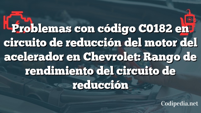 Problemas con código C0182 en circuito de reducción del motor del acelerador en Chevrolet: Rango de rendimiento del circuito de reducción