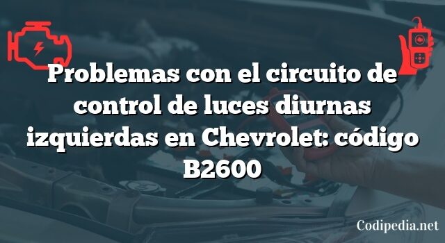 Problemas con el circuito de control de luces diurnas izquierdas en Chevrolet: código B2600