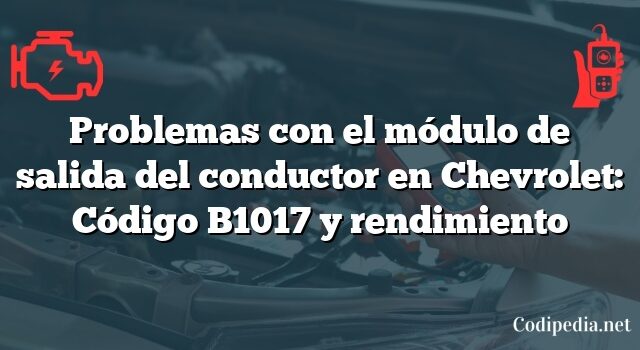 Problemas con el módulo de salida del conductor en Chevrolet: Código B1017 y rendimiento