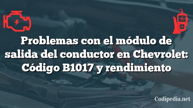 Problemas con el módulo de salida del conductor en Chevrolet: Código B1017 y rendimiento