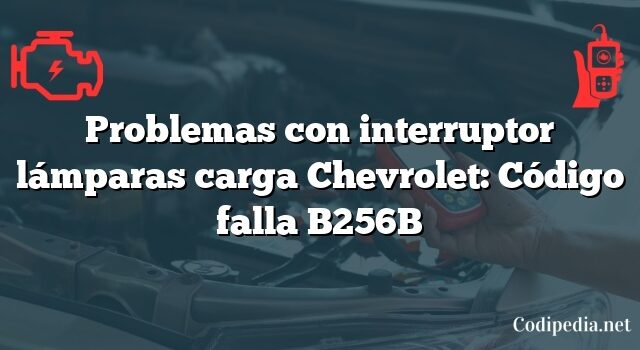 Problemas con interruptor lámparas carga Chevrolet: Código falla B256B