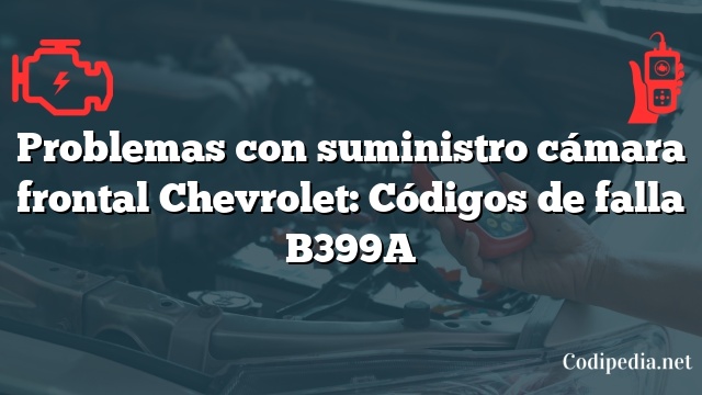 Problemas con suministro cámara frontal Chevrolet: Códigos de falla B399A