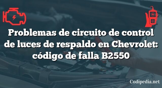 Problemas de circuito de control de luces de respaldo en Chevrolet: código de falla B2550