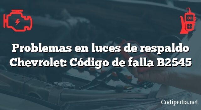 Problemas en luces de respaldo Chevrolet: Código de falla B2545