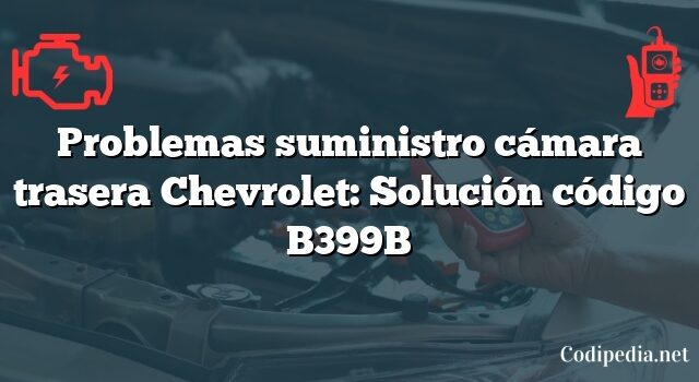 Problemas suministro cámara trasera Chevrolet: Solución código B399B