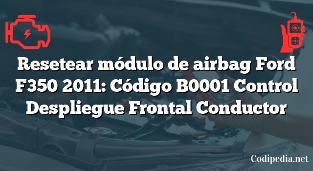 Resetear módulo de airbag Ford F350 2011: Código B0001 Control Despliegue Frontal Conductor