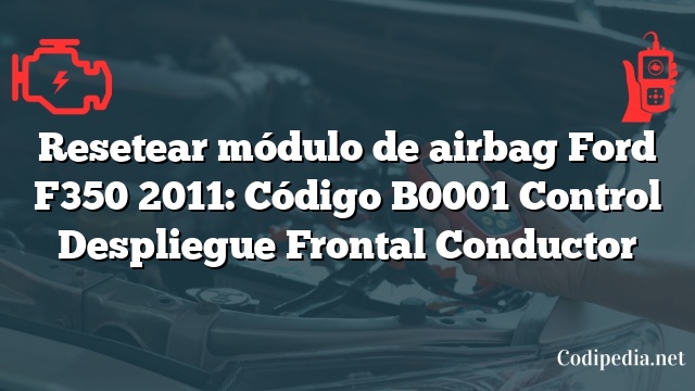 Resetear módulo de airbag Ford F350 2011: Código B0001 Control Despliegue Frontal Conductor