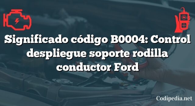 Significado código B0004: Control despliegue soporte rodilla conductor Ford