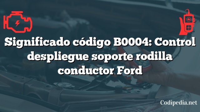 Significado código B0004: Control despliegue soporte rodilla conductor Ford