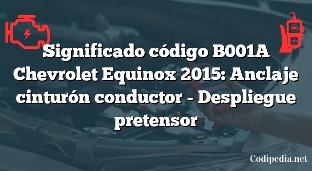 Significado código B001A Chevrolet Equinox 2015: Anclaje cinturón conductor - Despliegue pretensor