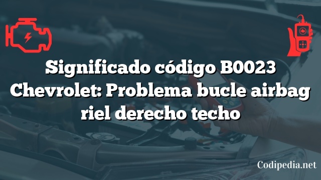 Significado código B0023 Chevrolet: Problema bucle airbag riel derecho techo