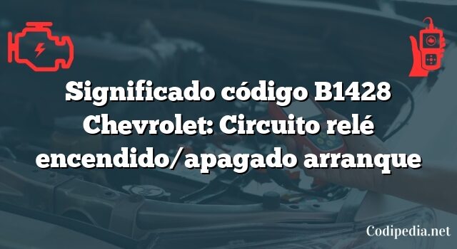 Significado código B1428 Chevrolet: Circuito relé encendido/apagado arranque