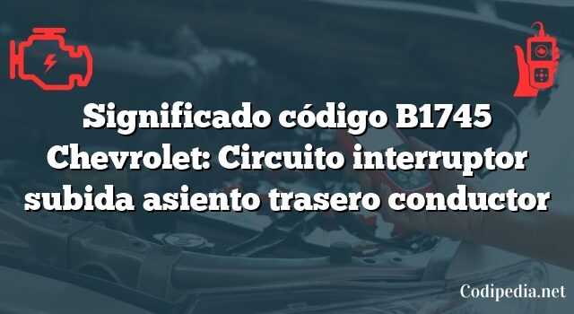 Significado código B1745 Chevrolet: Circuito interruptor subida asiento trasero conductor