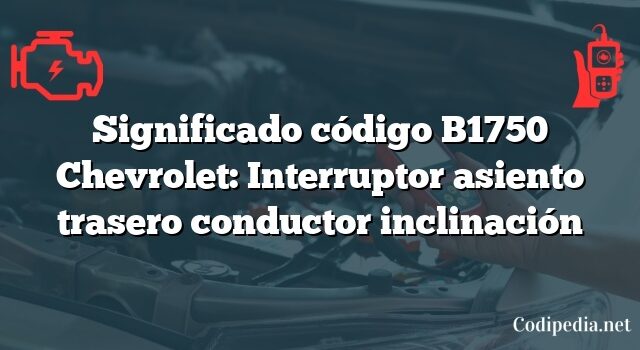 Significado código B1750 Chevrolet: Interruptor asiento trasero conductor inclinación