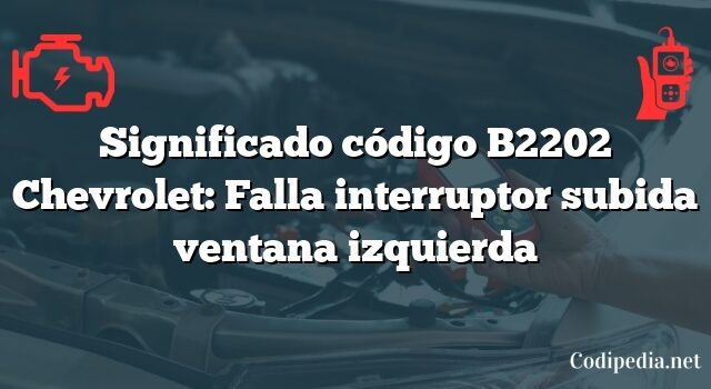 Significado código B2202 Chevrolet: Falla interruptor subida ventana izquierda