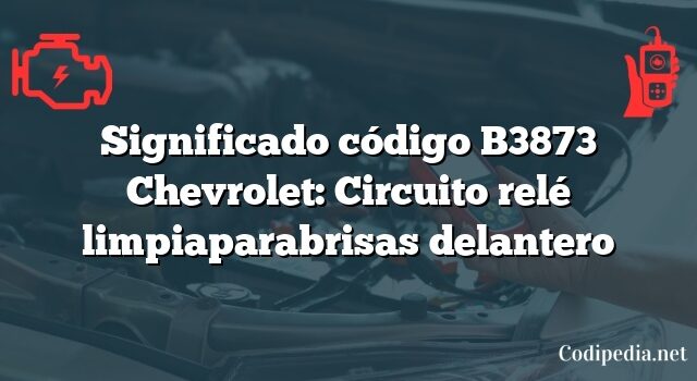 Significado código B3873 Chevrolet: Circuito relé limpiaparabrisas delantero