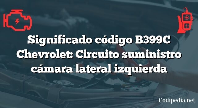 Significado código B399C Chevrolet: Circuito suministro cámara lateral izquierda