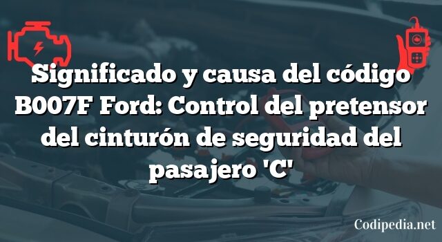 Significado y causa del código B007F Ford: Control del pretensor del cinturón de seguridad del pasajero 'C'