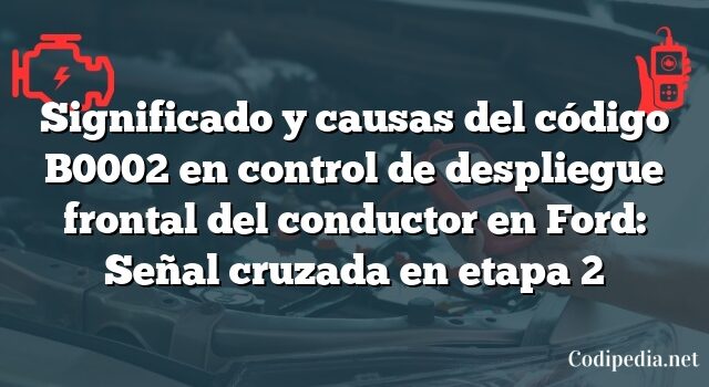 Significado y causas del código B0002 en control de despliegue frontal del conductor en Ford: Señal cruzada en etapa 2