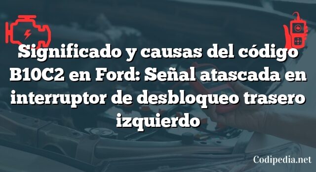 Significado y causas del código B10C2 en Ford: Señal atascada en interruptor de desbloqueo trasero izquierdo