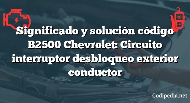 Significado y solución código B2500 Chevrolet: Circuito interruptor desbloqueo exterior conductor