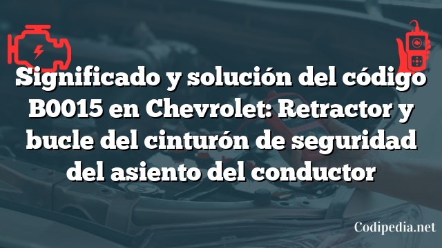 Significado y solución del código B0015 en Chevrolet: Retractor y bucle del cinturón de seguridad del asiento del conductor