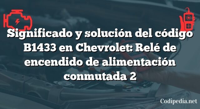 Significado y solución del código B1433 en Chevrolet: Relé de encendido de alimentación conmutada 2