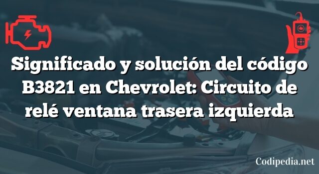 Significado y solución del código B3821 en Chevrolet: Circuito de relé ventana trasera izquierda