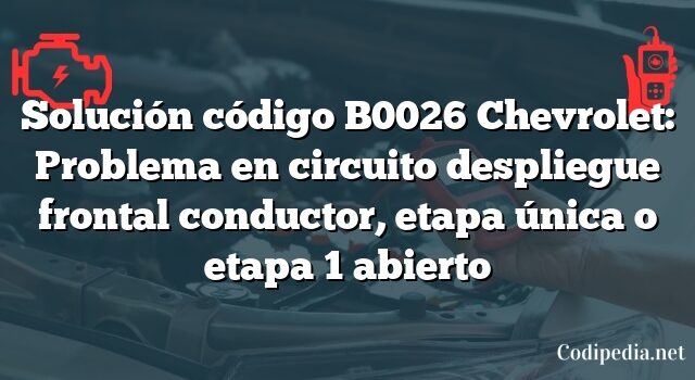 Solución código B0026 Chevrolet: Problema en circuito despliegue frontal conductor, etapa única o etapa 1 abierto