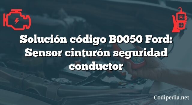 Solución código B0050 Ford: Sensor cinturón seguridad conductor