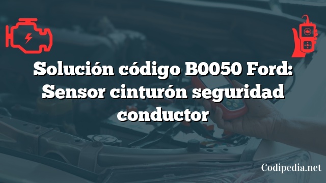 Solución código B0050 Ford: Sensor cinturón seguridad conductor