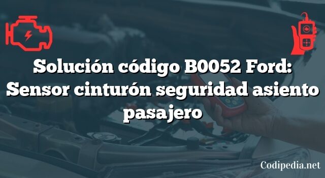 Solución código B0052 Ford: Sensor cinturón seguridad asiento pasajero