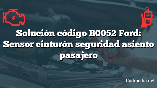 Solución código B0052 Ford: Sensor cinturón seguridad asiento pasajero