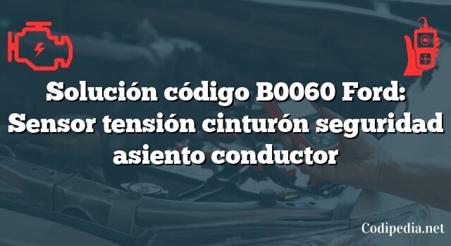 Solución código B0060 Ford: Sensor tensión cinturón seguridad asiento conductor