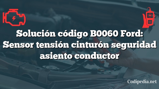 Solución código B0060 Ford: Sensor tensión cinturón seguridad asiento conductor