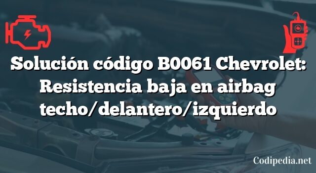 Solución código B0061 Chevrolet: Resistencia baja en airbag techo/delantero/izquierdo