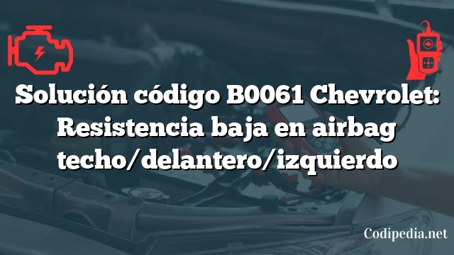 Solución código B0061 Chevrolet: Resistencia baja en airbag techo/delantero/izquierdo