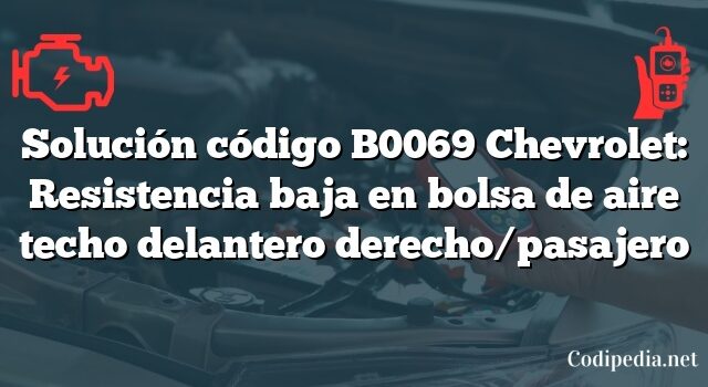 Solución código B0069 Chevrolet: Resistencia baja en bolsa de aire techo delantero derecho/pasajero