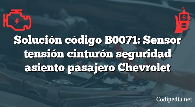 Solución código B0071: Sensor tensión cinturón seguridad asiento pasajero Chevrolet