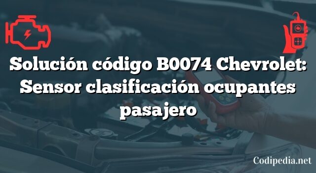 Solución código B0074 Chevrolet: Sensor clasificación ocupantes pasajero